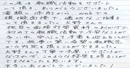 この度は転職活動をサポートして頂き、ありがとうございました。書類の添削から、Webでの模擬面接で適切なご指導をして頂きました。大野さんの独自の面接対策資料のおかげで初めての転職活動で不安なことが多い中、安心して本番を迎えることができ、無事に第一希望の転職先から内定を頂くことができました。大野さんの丁寧で手厚いサポートがなければ、このような結果を得ることができなかったと思います。本当にありがとうございました！