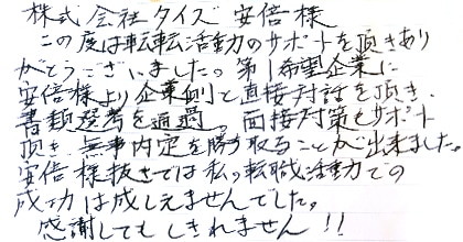 この度は転職活動のサポートを頂きありがとうございました。第１希望企業に安部様より企業側と直接対話を頂き、書類選考を通過。面接対策もサポート頂き、無事内定を勝ち取ることが出来ました。安部様抜きでは私の転職活動での成功は成しえませんでした。感謝してもしきれません！！