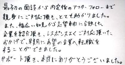 最初の面談から内定後のアフターフォローまで親身にご対応頂き、とても助かりました。また、幅広い知見から志望軸に合致した企業を紹介頂き、レスポンスよくご対応頂いたおかげで、早期に希望の企業へ転職をすることができました。サポート頂き、本当にありがとうございました。
