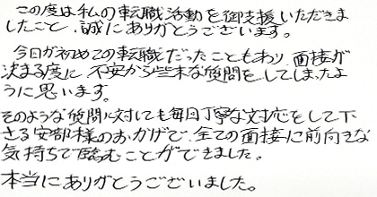 この度は私の転職活動を御支援いただきましたこと、誠にありがとうございます。今回が初めての転職だったこともあり、面接が決まる度に不安から些末な質問をしてしまったように思います。そのような質問に対しても毎回丁寧な対応をして下さる安部様のおかげで全ての面接に前向きな気持ちで臨むことができました。本当にありがとうございました。