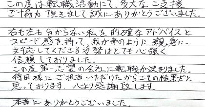 この度は転職活動にて、多大なご支援ご協力頂きまして誠にありがとうございました。右も左も分からない私を的確なアドバイスとスピード感を持って我が事のように親身に対応してくださる姿勢はとても心強く信頼しておりました。この度第一志望の会社に転職が決まりました。待田様にご担当いただけたからこその結果だと思っております。心より感謝致します。本当にありがとうございました。