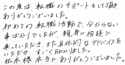 この度は、転職のサポートをして頂き、ありがとうございました。初めての転職活動で分からない事ばかりでしたが、親身に相談に乗っていただき、また具体的なアドバイスをいただき、すごく助かりました。松本様、本当にありがとうございました。