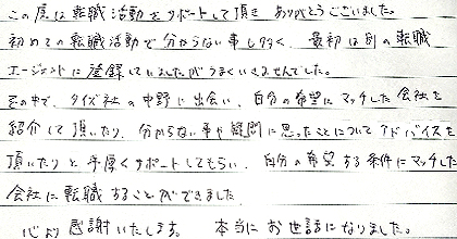 この度は転職活動をサポートして頂き、ありがとうございました。初めての転職活動で分からない事も多く、最初は別の転職エージェントに登録していましたがうまくいきませんでした。その中で、タイズ社の中野に出会い、自分の希望にマッチした会社を紹介して頂いたり、分からない事や疑問に思ったことについてアドバイスを頂いたりと手厚くサポートしてもらい、自分の希望する条件にマッチした会社に転職することができました。心より感謝いたします。本当にお世話になりました。