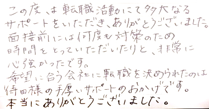 この度は転職活動にて多大なるサポートをいただき、ありがとうございました。面接前には何度も対策のため時間をとっていただいたりと、非常に心強かったです。希望に合う会社に転職を決められたのは待田様の手厚いサポートのおかげです。本当にありがとうございました。