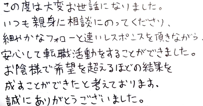 この度は大変お世話になりました。いつも親身に相談にのってくださり、細やかなフォローと速いレスポンスを頂きながら、安心して転職活動をすることができました。お陰様で希望を超えるほどの結果を成すことができたと考えております。誠にありがとうございました。