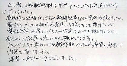 この度は転職活動をサポートしていただきありがとうございました。事務的な連絡だけでなく新聞記事などの資料も頂けたこと、電話とメールの併用で素早い対応をして頂けたこと、電話対応の度にプラスの言葉をかけて頂けたこと、全てが心配性の私には心強かったです。おかげさまで初めての転職活動でしたが希望の会社に内定を頂けました。本当にありがとうございました。