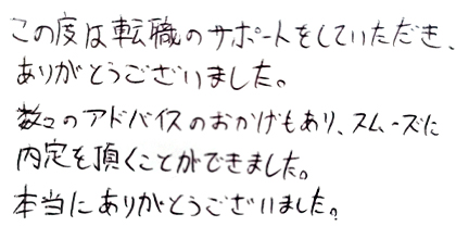 この度は転職のサポートをしていただき、ありがとうございました。数々のアドバイスのおかげもあり、スムーズに内定を頂くことができました。本当にありがとうございました。