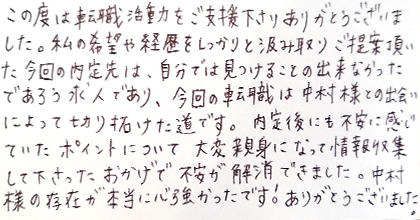 この度は転職活動をご支援下さりありがとうございました。私の希望や経歴をしっかりと汲み取りご提案頂いた今回の内定先は、自分では見つけることの出来なかったであろう求人であり、今回の転職は中村様との出会いによって切り拓けた道です。内定後にも不安に感じていたポイントについて大変親身になって情報収集して下さったおかげで不安が解消できました。中村様の存在が本当に心強かったです！ありがとうございました。