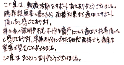 この度は、転職活動をサポート頂きありがとうございました。職務経歴書の書き方から、面接対策まで適切にサポート頂いたと感じております。特に私の説明不足・不十分な箇所について適切に指導頂いたと感じております。準備が十分にできたおかげで面接でも適度な緊張で臨むことができました。この度はまことにありがとうございました。