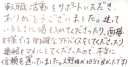 転職活動をサポートいただき、ありがとうございました。迷っているときに喝を入れてくださったり、面接対策では的確なアドバイスをしてくださったり、連絡もマメにしてくださったので、本当に信頼を置いていました。大野様が担当で良かったです！