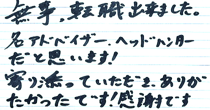 無事、転職出来ました。名アドバイザー、ヘッドハンターだと思います！寄り添っていただき、ありがたかったです！感謝です。