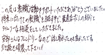 この度は転職活動をサポートいただきありがとうございました。将来に向けての転職を目指す中で、最適な求人の紹介とタイムリーな相談をしていただきました。安部さんはフレンドリーなので話し易かったのも良かったです。引き続き頑張って下さい！！