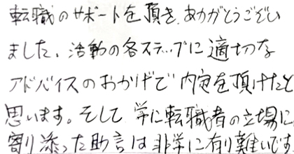 転職のサポートを頂き、ありがとうございました。活動の各ステップに適切なアドバイスのおかげで内定を頂けたと思います。そして常に転職者の立場に寄り添った助言は非常に有難いです。