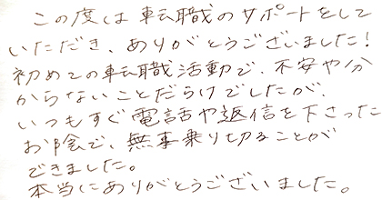 この度は転職のサポートをしていただき、ありがとうございました！初めての転職活動で、不安や分からないことだらけでしたが、いつもすぐ電話や返信を下さったお陰で、無事乗り切ることができました。本当にありがとうございました。