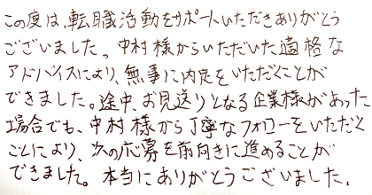 この度は、転職活動をサポートいただきありがとうございました。 中村様からいただいた適格なアドバイスにより、無事に内定をいただくことができました。 途中、お見送りとなる企業様があった場合でも、中村様から丁寧なフォローをいただくことにより、 次の応募を前向きに進めることができました。 本当にありがとうございました。