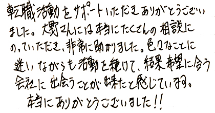 転職活動をサポートいただきありがとうございました。大野さんには本当にたくさんの相談にのっていただき、非常に助かりました。色々なことに迷いながらも活動を続けて、結果希望に合う会社に出会うことが出来たと感じています。本当にありがとうございました！！