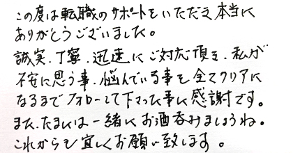 この度は転職のサポートをいただき本当にありがとうございました。誠実・丁寧・迅速にご対応頂き、私が不安に思う事、悩んでいる事を全てクリアになるまでフォローして下さった事に感謝です。また、たまには一緒にお酒吞みましょうね。これからも宜しくお願い致します。