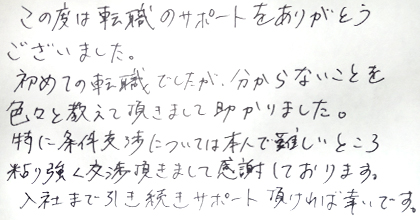 この度は転職のサポートをありがとうございました。初めての転職でしたが、分からないことを色々と教えて頂きまして助かりました。特に条件交渉については本人で難しいところ粘り強く交渉頂きまして感謝しております。入社まで引き続きサポート頂ければ幸いです。