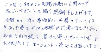 この度は初めての転職活動にも関わらず温かいサポートを賜り感謝申し上げます。冷静かつ、時に積極的に応募のアドバイスがあった事で今回の転職が円滑に行えました。今後も引き続き、温かく寄り添うサポートを継続してエージェントの高みを目指して下さい。