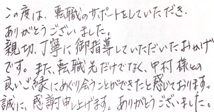 この度は、転職のサポートをしていただき、ありがとうございました。親切、丁寧に御指導していただいたおかげです。また、転職先だけでなく、中村様との良いご縁にめぐり会うことができたと感じております。誠に、感謝申し上げます。ありがとうございました。