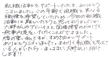 転職活動をサポートいただき、ありがとうございました。この年齢で現職と異なる職種を希望していたため、今回の転職活動は難しいだろうと思っておりましたが、大野さんのアドバイスと面接練習のおかげで無事内定をいただくことができました。腰の重い私ですが、きめ細かいサポートありがとうございました。まわりで転職を考えている人がいたら、まっさきに大野さんに紹介します！！