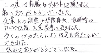 この度は転職をサポートして頂きまして誠にありがとうございました。企業との調整や情報収集、面接時のアドバイス等、大変参考になりました。多くのお力添えにより内定を得ることができました。改めてありがとうございました。