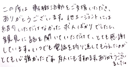 この度は転職活動をご支援いただき、ありがとうございます。他エージェントには紹介いただけなかった求人ばかりでしたし、親身に話を聞いていただけて、とても感謝しています。いつでも電話を折り返してもらえたのがとても心強かったです。友人にもすすめます。ありがとうございました。
