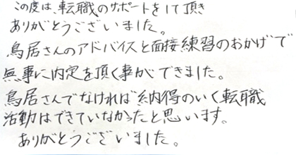 この度は、転職のサポートをして頂きありがとうございました。鳥居さんのアドバイスと面接練習のおかげで無事に内定を頂く事ができました。鳥居さんでなければ納得のいく転職活動はできていなかったと思います。ありがとうございました。