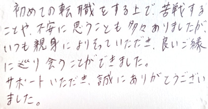 初めての転職をする上で、苦戦することや不安に思うことも多々ありましたが、いつも親身によりそっていただき、良いご縁に巡り会うことができました。サポートいただき、誠にありがとうございました。