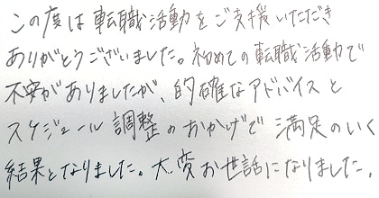 この度は転職活動をご支援いただきありがとうございました。初めての転職活動で不安がありましたが、的確なアドバイスとスケジュール調整のおかげで満足のいく結果となりました。大変お世話になりました。