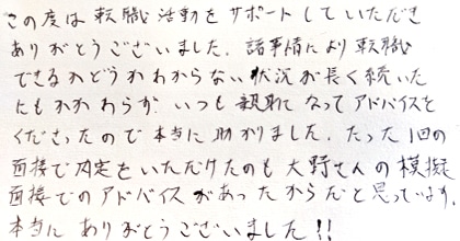 この度は転職活動をサポートしていただきありがとうございました。諸事情により転職できるかどうかわからない状況が長く続いたにもかかわらず、いつも親身になってアドバイスをくださったので本当に助かりました。たった１回の面接で内定をいただけたのも大野さんの模擬面接でのアドバイスがあったからだと思っています。本当にありがとうございました！！