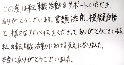 この度は転職活動をサポートいただき、ありがとうございます。書類添削、模擬面接で様々なアドバイスをくださってありがとうございます。私の転職活動における支えになりました。本当にありがとうございました。