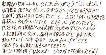転職のサポートをいただき、ありがとうございました！現職も出張で忙しく、なかなか十分な時間がとれず、踏み切れなかったところ、土日や遅い時間でも柔軟に対応いただき、とても心強かったです。内定後の現職への退職交渉のアドバイスや入社時期の交渉、条件の確認など、粘り強く続けていただき安部さんのおかげでとても満足する転職活動ができました！新しい職場で働くのがこれからとても楽しみです！