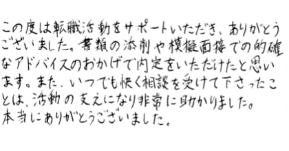 この度は転職活動をサポートいただき、ありがとうございました。書類の添削や模擬面接での的確なアドバイスのおかげで内定をいただけたと思います。また、いつでも快く相談を受けて下さったことは、活動の支えになり非常に助かりました。本当にありがとうございました。