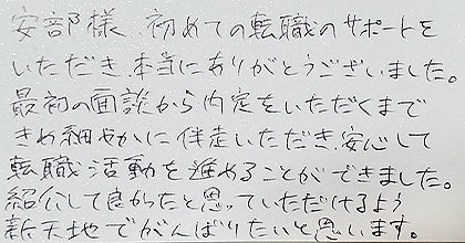 安部様、初めての転職のサポートをいただき、本当にありがとうございました。最初の面談から内定をいただくまできめ細やかに伴走いただき、安心して転職活動を進めることができました。紹介して良かったと思っていただけるよう新天地でがんばりたいと思います。