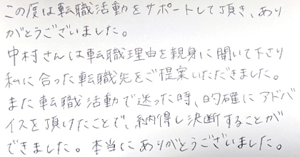 この度は転職活動をサポートして頂き、ありがとうございました。中村さんは転職理由を親身に聞いて下さり私に合った転職先をご提案いただきました。また転職活動で迷った時、的確にアドバイスを頂けたことで、納得し決断することができました。本当にありがとうございました。