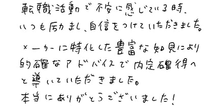 転職活動で不安に感じている時、いつも励まし、自信をつけていただきました。メーカーに特化した豊富な知見により的確なアドバイスで内定獲得へと導いていただきました。本当にありがとうございました！