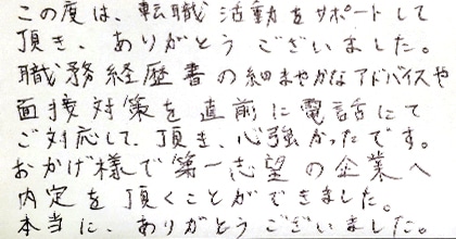 この度は、転職活動をサポートして頂き、ありがとうございました。職務経歴書の細やかなアドバイスや面接対策を直前に電話にてご対応して頂き、心強かったです。おかげ様で第一志望の企業へ内定を頂くことができました。本当に、ありがとうございました。