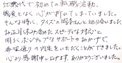 50歳代で初めての転職活動、幾度となく心が折れてしまっていました。そんな時に、タイズの岡本さんと巡り合いました。お正月休み含めたスピーディな対応と明るくポジティブなサポートのおかげで、希望通りの内定をいただくことができました。心より感謝申し上げます。ありがとうございました。