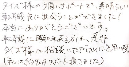 タイズ様の手厚いサポートで、素晴らしい転職先に出会うことができました！本当にありがとうございます。転職に興味ある方は、是非タイズ様に相談いただければと思います。（私は約9か月サポート頂きました。）