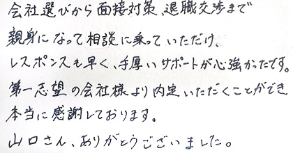 会社選びから面接対策、退職交渉まで親身になって相談に乗っていただけ、レスポンスも早く、手厚いサポートが心強かったです。第一志望の会社様より内定いただくことができ本当に感謝しております。山口さん、ありがとうございました。