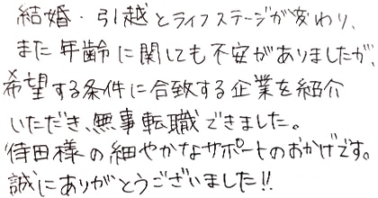 結婚・引越とライフステージが変わり、また年齢に関しても不安がありましたが、希望する条件に合致する企業を紹介いただき、無事転職できました。待田様の細やかなサポートのおかげです。誠にありがとうございました！！
