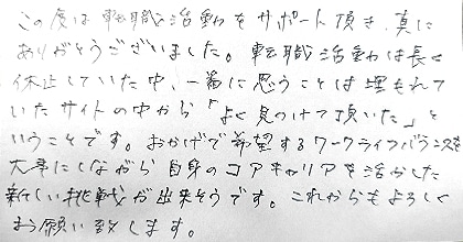 この度は転職活動をサポート頂き、真にありがとうございました。転職活動は長く休止していた中、一番に思うことは埋もれていたサイトの中から「よく見つけて頂いた」ということです。おかげで希望するワークライフバランスを大事にしながら自身のコアキャリアを活かした新しい挑戦が出来そうです。これからもよろしくお願い致します。