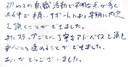 初めての転職活動で不明な点が多くある中で手厚いサポートにより早期に内定を頂くことができました。またステップごとに丁寧なアドバイスを頂き安心して進めることができました。ありがとうございました。