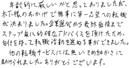 年齢的に厳しいかと思っておりましたが、木下様のおかげで無事に第一志望への転職が決まりました。企業選びから最終面接までステップ毎に的確なアドバイスを頂けたため、自信を持って転職活動を進める事ができました。他の転職サービスには無いきめ細かさに助けられました。ありがとうございます。