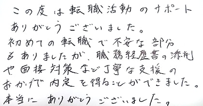 この度は転職活動のサポートありがとうございました。初めての転職で不安な部分もありましたが、職務経歴書の添削や面接対策など丁寧な支援のおかげで内定を得ることができました。本当にありがとうございました。