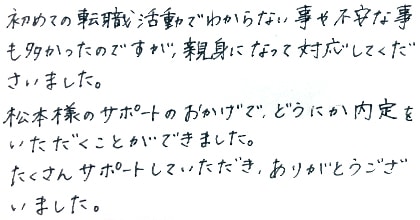 初めての転職活動でわからない事や不安な事も多かったのですが、親身になって対応してくださいました。松本様のサポートのおかげで、どうにか内定をいただくことができました。たくさんサポートしていただき、ありがとうございました。