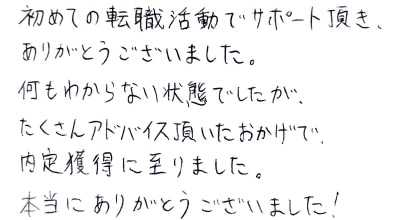 初めての転職活動でサポート頂き、ありがとうございました。何もわからない状態でしたが、たくさんアドバイス頂いたおかげで、内定獲得に至りました。本当にありがとうございました！