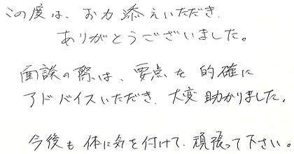 この度は、お力添えいただき、ありがとうございました。面談の際は、要点を的確にアドバイスいただき、大変助かりました。今後も体に気を付けて頑張ってください。