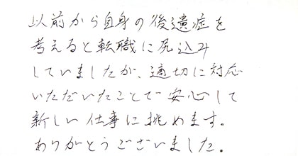 以前から自身の後遺症を考えると転職に尻込みしていましたが、適切に対応いただいたことで安心して新しい仕事に挑めます。ありがとうございました。